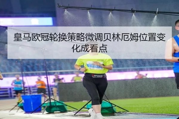 皇马欧冠轮换策略微调贝林厄姆位置变化成看点