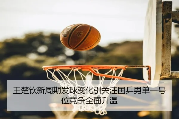 王楚钦新周期发球变化引关注国乒男单一号位竞争全面升温