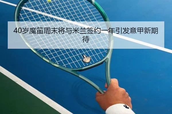 40岁魔笛周末将与米兰签约一年引发意甲新期待