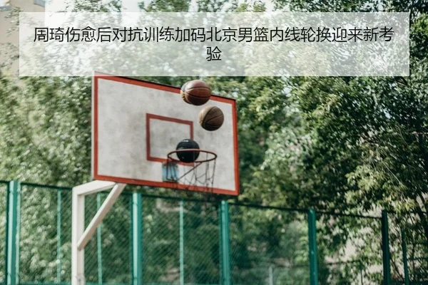 周琦伤愈后对抗训练加码北京男篮内线轮换迎来新考验